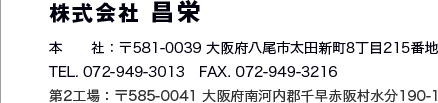株式会社昌栄 本社：〒581-0039 大阪府八尾市太田新町8丁目215番地 TEL.078-949-3013 FAX.072-949-3216 第2工場：〒585-0041 大阪府南河内郡千早赤阪村水分190-1